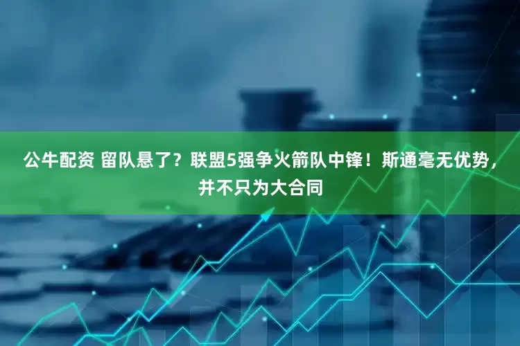 公牛配资 留队悬了？联盟5强争火箭队中锋！斯通毫无优势，并不只为大合同