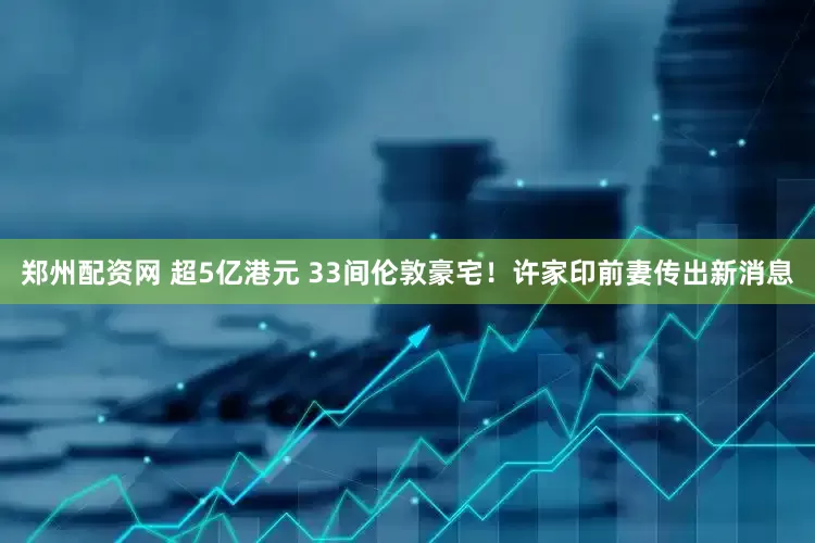 郑州配资网 超5亿港元 33间伦敦豪宅！许家印前妻传出新消息