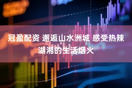冠盈配资 邂逅山水洲城 感受热辣湖湘的生活烟火