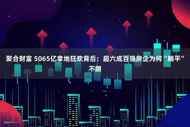 聚合财富 5065亿拿地狂欢背后：超六成百强房企为何“躺平”不跟