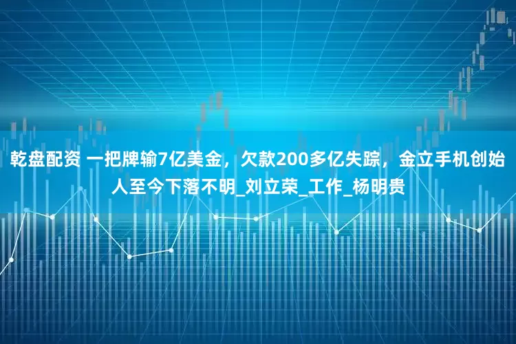 乾盘配资 一把牌输7亿美金，欠款200多亿失踪，金立手机创始人至今下落不明_刘立荣_工作_杨明贵