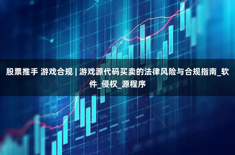 股票推手 游戏合规 | 游戏源代码买卖的法律风险与合规指南_软件_侵权_源程序