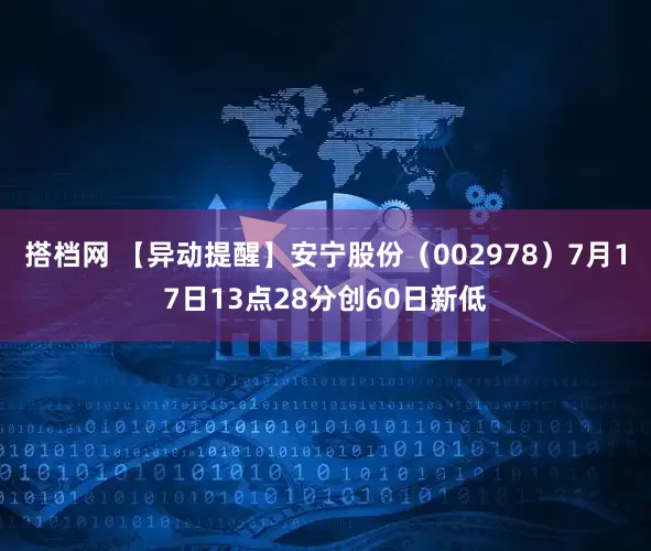 搭档网 【异动提醒】安宁股份（002978）7月17日13点28分创60日新低