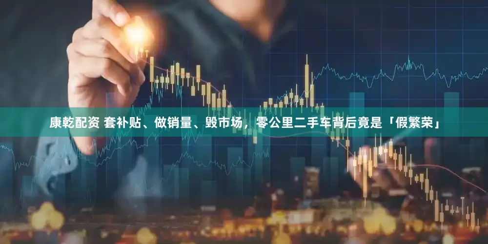 康乾配资 套补贴、做销量、毁市场，零公里二手车背后竟是「假繁荣」