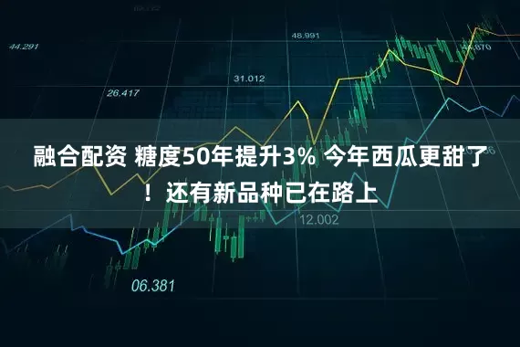 融合配资 糖度50年提升3% 今年西瓜更甜了！还有新品种已在路上
