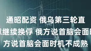 通昭配资 俄乌第三轮直接谈判同意继续换俘 俄方说首脑会面时机不成熟