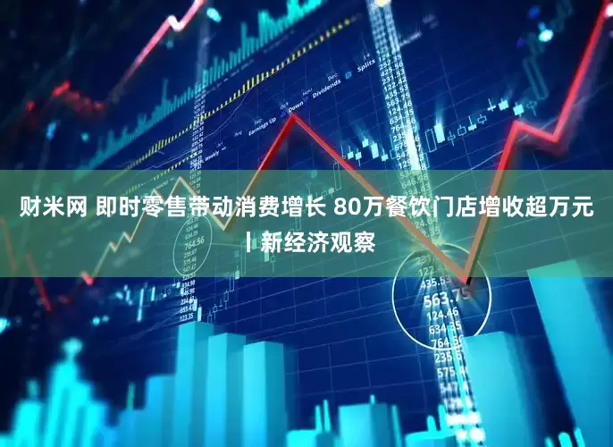 财米网 即时零售带动消费增长 80万餐饮门店增收超万元丨新经济观察