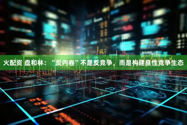 火配资 盘和林：“反内卷”不是反竞争，而是构建良性竞争生态