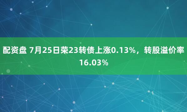 配资盘 7月25日荣23转债上涨0.13%，转股溢价率16.03%