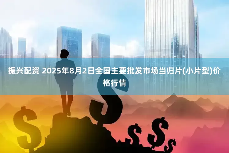 振兴配资 2025年8月2日全国主要批发市场当归片(小片型)价格行情
