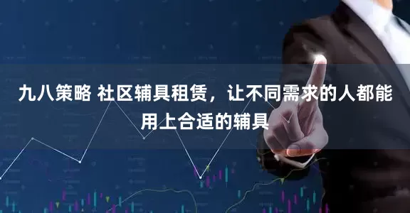 九八策略 社区辅具租赁，让不同需求的人都能用上合适的辅具