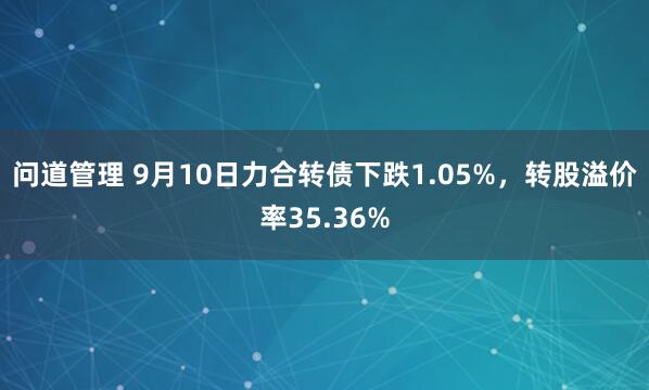 问道管理 9月10日力合转债下跌1.05%，转股溢价率35.36%