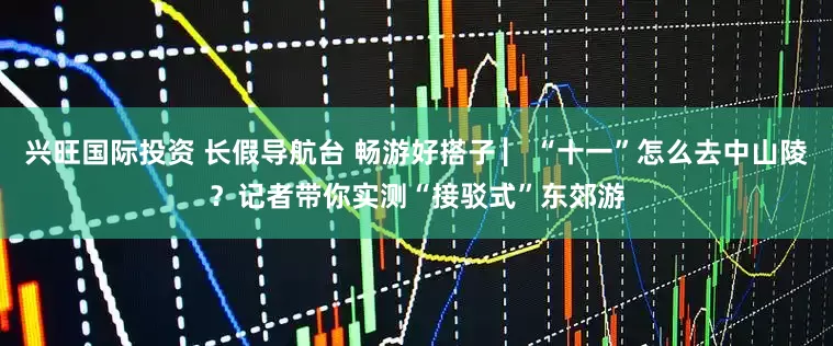 兴旺国际投资 长假导航台 畅游好搭子 ▏“十一”怎么去中山陵？记者带你实测“接驳式”东郊游