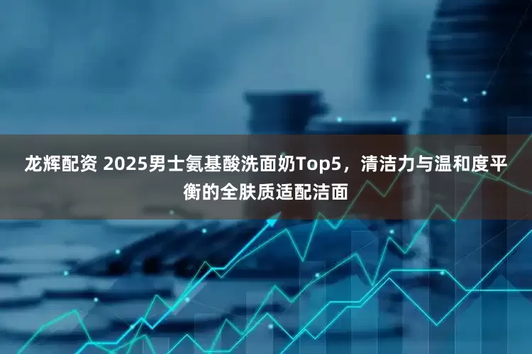 龙辉配资 2025男士氨基酸洗面奶Top5，清洁力与温和度平衡的全肤质适配洁面