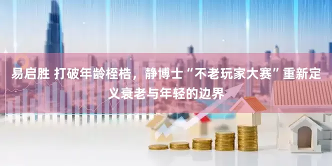 易启胜 打破年龄桎梏，静博士“不老玩家大赛”重新定义衰老与年轻的边界